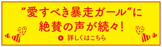 愛すべき暴走ガール”に絶賛の声が続々！ 詳しくはこちら