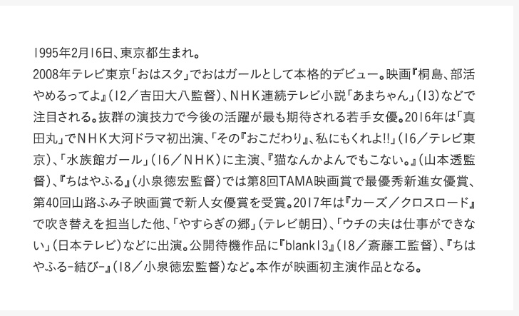 1995年2月16日、東京都生まれ。2008年テレビ東京「おはスタ」でおはガールとして本格的デビュー。映画『桐島、部活やめるってよ』（12／吉田大八監督）、ＮＨＫ連続テレビ小説「あまちゃん」（13）などで注目される。抜群の演技力で今後の活躍が最も期待される若手女優。2016年は「真田丸」でＮＨＫ大河ドラマ初出演、「その『おこだわり』、私にもくれよ!!」（16／テレビ東京）、「水族館ガール」（16／ＮＨＫ）に主演、『猫なんかよんでもこない。』（山本透監督）、『ちはやふる』（小泉徳宏監督）では第8回TAMA映画賞で最優秀新進女優賞、第40回山路ふみ子映画賞で新人女優賞を受賞。2017年は『カーズ／クロスロード』で吹き替えを担当した他、「やすらぎの郷」（テレビ朝日）、「ウチの夫は仕事ができない」（日本テレビ）などに出演。公開待機作品に『blank13』（18／斎藤工監督）、『ちはやふる-結び-』（18／小泉徳宏監督）など。本作が映画初主演作品となる。