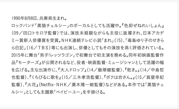 1990年8月8日、兵庫県生まれ。ロックバンド「黒猫チェルシー」のボーカルとしても活躍中。『色即ぜねれいしょん』（09／田口トモロヲ監督）では、演技未経験ながらも主役に抜擢され、日本アカデミー賞新人俳優賞を受賞。ＮＨＫ連続テレビ小説「まれ」（15）、「毒島ゆり子のせきらら日記」（16／ＴＢＳ）等にも出演し、俳優としてもその演技を高く評価されている。2015年に舞台「男子!レッツラゴン」で初舞台で初主演を務める。同年初映画監督作品『モーターズ』が公開されるなど、役者・映画監督・ミュージシャンとして活躍の幅を広げる。主な出演作に、『大人ドロップ』（14／飯塚健監督）、『乾き。』（14／中島哲也監督）、『くちびるに歌を』（15／三木孝浩監督）、『ボクは坊さん。』（15／真壁幸紀監督）、『火花』（Netflix・ＮＨＫ／廣木隆一総監督）などがある。本作では「黒猫チェルシー」としても主題歌「ベイビーユー」を手掛ける。