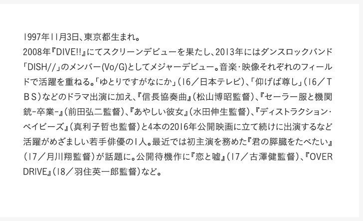 1997年11月3日、東京都生まれ。2008年『DIVE!!』にてスクリーンデビューを果たし、2013年にはダンスロックバンド「DISH//」のメンバー(Vo/G)としてメジャーデビュー。音楽・映像それぞれのフィールドで活躍を重ねる。「ゆとりですがなにか」（16／日本テレビ）、「仰げば尊し」（16／ＴＢＳ）などのドラマ出演に加え、『信長協奏曲』（松山博昭監督）、『セーラー服と機関銃-卒業-』（前田弘二監督）、『あやしい彼女』（水田伸生監督）、『ディストラクション・ベイビーズ』（真利子哲也監督）と4本の2016年公開映画に立て続けに出演するなど活躍がめざましい若手俳優の1人。最近では初主演を務めた『君の膵臓をたべたい』（17／月川翔監督）が話題に。公開待機作に『恋と嘘』（17／古澤健監督）、『OVER DRIVE』（18／羽住英一郎監督）など。