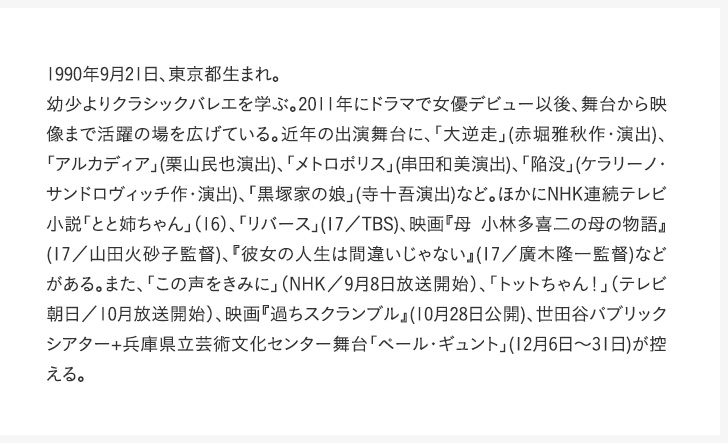 1990年9月21日、東京都生まれ。幼少よりクラシックバレエを学ぶ。2011年にドラマで女優デビュー以後、舞台から映像まで活躍の場を広げている。近年の出演舞台に、「大逆走」(赤堀雅秋作・演出)、「アルカディア」(栗山民也演出)、「メトロポリス」(串田和美演出)、「陥没」(ケラリーノ・サンドロヴィッチ作・演出)、「黒塚家の娘」(寺十吾演出)など。ほかにNHK連続テレビ小説「とと姉ちゃん」（16）、「リバース」(17／TBS)、映画『母 小林多喜二の母の物語』(17／山田火砂子監督)、『彼女の人生は間違いじゃない』(17／廣木隆一監督)などがある。また、「この声をきみに」（NHK／9月8日放送開始）、「トットちゃん！」（テレビ朝日／10月放送開始）、映画『過ちスクランブル』(10月28日公開)、世田谷パブリックシアター+兵庫県立芸術文化センター舞台「ペール・ギュント」(12月6日～31日)が控える。