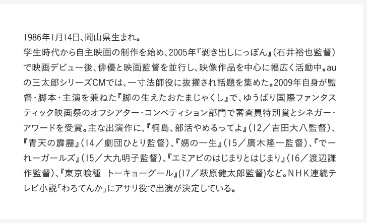 1986年1月14日、岡山県生まれ。学生時代から自主映画の制作を始め、2005年『剥き出しにっぽん』（石井裕也監督）で映画デビュー後、俳優と映画監督を並行し、映像作品を中心に幅広く活動中。auの三太郎シリーズCMでは、一寸法師役に抜擢され話題を集めた。2009年自身が監督・脚本・主演を兼ねた『脚の生えたおたまじゃくし』で、ゆうばり国際ファンタスティック映画祭のオフシアター・コンペティション部門で審査員特別賞とシネガー・アワードを受賞。主な出演作に、『桐島、部活やめるってよ』（12／吉田大八監督）、『青天の霹靂』（14／劇団ひとり監督）、『娚の一生』（15／廣木隆一監督）、『でーれーガールズ』（15／大九明子監督）、『エミアビのはじまりとはじまり』（16／渡辺謙作監督）、『東京喰種 トーキョーグール』(17／萩原健太郎監督)など。ＮＨＫ連続テレビ小説「わろてんか」にアサリ役で出演が決定している。