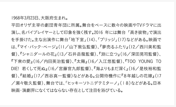 1968年3月23日、大阪府生まれ。平田オリザ主宰の劇団青年団に所属。舞台をベースに数々の映画やTVドラマに出演し、名バイプレイヤーとして印象を強く残す。2016 年には舞台 「高き彼物」で演出を手掛けた。主な出演作に舞台「地下室」（14）、「ブリッジ」（17）などがある。映画では、『マイ・バック・ページ』（11／山下敦弘監督）、『夢売るふたり』（12／西川美和監督）、『シャニダールの花』（13／石井岳龍監督）、『淵に立つ』（16／深田晃司監督）、『下衆の愛』（16／内田英治監督）、『太陽』（16／入江悠監督）、『TOO YOUNG TO DIE! 若くして死ぬ』（16／宮藤官九郎監督）、『海よりもまだ深く』（16／是枝裕和監督）、『結婚』（17／西谷真一監督）などがある。公開待機作に『８年越しの花嫁』（17／瀬々敬久監督）、舞台では、「ヒッキーソトニデテミターノ」（１８）などがある。日本映画・演劇界になくてはならない存在として注目を浴びている。