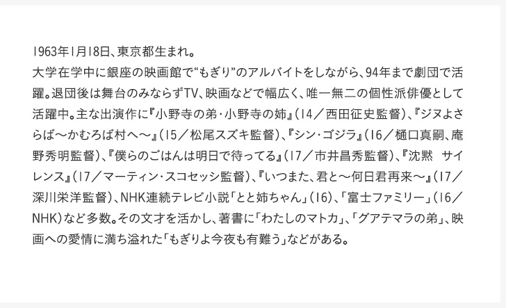 1963年1月18日、東京都生まれ。大学在学中に銀座の映画館で“もぎり”のアルバイトをしながら、94年まで劇団で活躍。退団後は舞台のみならずTV、映画などで幅広く、唯一無二の個性派俳優として活躍中。主な出演作に『小野寺の弟・小野寺の姉』（14／西田征史監督）、『ジヌよさらば～かむろば村へ～』（15／松尾スズキ監督）、『シン・ゴジラ』（16／樋口真嗣、庵野秀明監督）、『僕らのごはんは明日で待ってる』（17／市井昌秀監督）、『沈黙 サイレンス』（17／マーティン・スコセッシ監督）、『いつまた、君と～何日君再来～』（17／深川栄洋監督）、NHK連続テレビ小説「とと姉ちゃん」（16）、「富士ファミリー」（16／NHK）など多数。その文才を活かし、著書に「わたしのマトカ」、「グアテマラの弟」、映画への愛情に満ち溢れた「もぎりよ今夜も有難う」などがある。