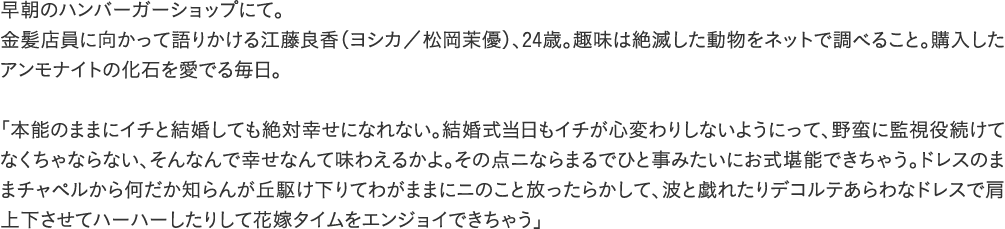 早朝のハンバーガーショップにて。金髪店員に向かって語りかける江藤良香（ヨシカ／松岡茉優）、24歳。趣味は絶滅した動物をネットで調べること。購入したアンモナイトの化石を愛でる毎日。「本能のままにイチと結婚しても絶対幸せになれない。結婚式当日もイチが心変わりしないようにって、野蛮に監視役続けてなくちゃならない、そんなんで幸せなんて味わえるかよ。その点ニならまるでひと事みたいにお式堪能できちゃう。ドレスのままチャペルから何だか知らんが丘駆け下りてわがままにニのこと放ったらかして、波と戯れたりデコルテあらわなドレスで肩上下させてハーハーしたりして花嫁タイムをエンジョイできちゃう」