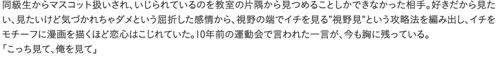 同級生からマスコット扱いされ、いじられているのを教室の片隅から見つめることしかできなかった相手。好きだから見たい、見たいけど気づかれちゃダメという屈折した感情から、視野の端でイチを見る”視野見”という攻略法を編み出し、イチをモチーフに漫画を描くほど恋心はこじれていた。10年前の運動会で言われた一言が、今も胸に残っている。「こっち見て、俺を見て」