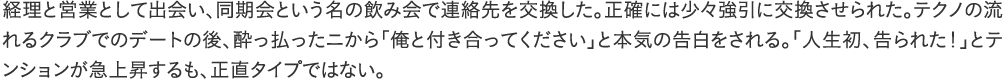 経理と営業として出会い、同期会という名の飲み会で連絡先を交換した。正確には少々強引に交換させられた。テクノの流れるクラブでのデートの後、酔っ払ったニから「俺と付き合ってください」と本気の告白をされる。「人生初、告られた！」とテンションが急上昇するも、正直タイプではない。