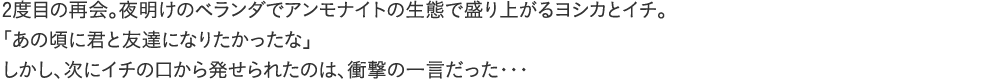 2度目の再会。夜明けのベランダでアンモナイトの生態で盛り上がるヨシカとイチ。「あの頃に君と友達になりたかったな」しかし、次にイチの口から発せられたのは、衝撃の一言だった・・・