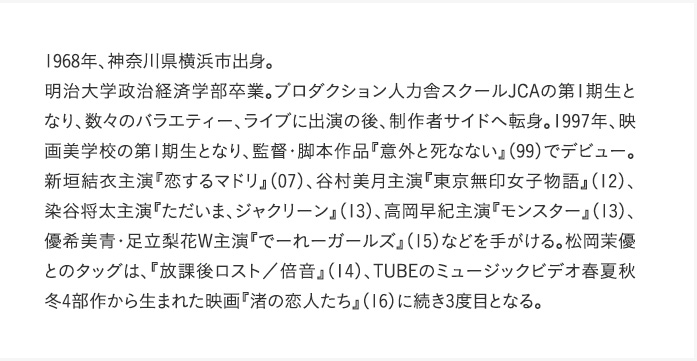 1968年、神奈川県横浜市出身。明治大学政治経済学部卒業。プロダクション人力舎スクールJCAの第1期生となり、数々のバラエティー、ライブに出演の後、制作者サイドへ転身。1997年、映画美学校の第1期生となり、監督・脚本作品『意外と死なない』（99）でデビュー。新垣結衣主演『恋するマドリ』（07）、谷村美月主演『東京無印女子物語』（12）、染谷将太主演『ただいま、ジャクリーン』（13）、高岡早紀主演『モンスター』（13）、優希美青・足立梨花W主演『でーれーガールズ』（15）などを手がける。松岡茉優とのタッグは、『放課後ロスト／倍音』（14）、TUBEのミュージックビデオ春夏秋冬4部作から生まれた映画『渚の恋人たち』（16）に続き3度目となる。
