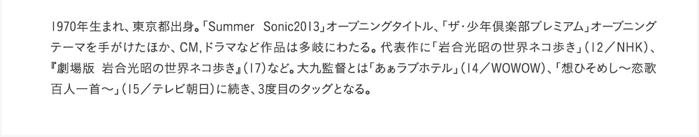 1970年生まれ、東京都出身。「Summer Sonic2013」オープニングタイトル、「ザ・少年倶楽部プレミアム」オープニングテーマを手がけたほか、CM,ドラマなど作品は多岐にわたる。代表作に「岩合光昭の世界ネコ歩き」（12／NHK）、『劇場版　岩合光昭の世界ネコ歩き』（17）など。大九監督とは「あぁラブホテル」（14／WOWOW）、「想ひそめし～恋歌百人一首～」（15／テレビ朝日）に続き、3度目のタッグとなる。