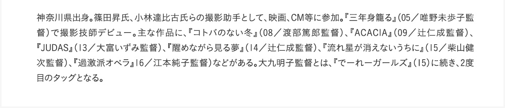 1神奈川県出身。篠田昇氏、小林達比古氏らの撮影助手として、映画、CM等に参加。『三年身籠る』（05／唯野未歩子監督）で撮影技師デビュー。主な作品に、『コトバのない冬』（08／渡部篤郎監督）、『ACACIA』（09／辻仁成監督）、『JUDAS』（13／大富いずみ監督）、『醒めながら見る夢』（14／辻仁成監督）、『流れ星が消えないうちに』（15／柴山健次監督）、『過激派オペラ』16／江本純子監督）などがある。大九明子監督とは、『でーれーガールズ』（15）に続き、2度目のタッグとなる。