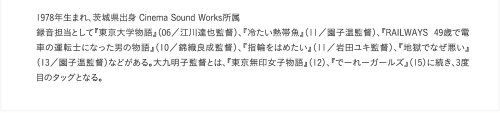 1978年生まれ、茨城県出身 Cinema Sound Works所属　録音担当として『東京大学物語』（06／江川達也監督）、『冷たい熱帯魚』（11／園子温監督）、『RAILWAYS 49歳で電車の運転士になった男の物語』（10／錦織良成監督）、『指輪をはめたい』（11／岩田ユキ監督）、『地獄でなぜ悪い』（13／園子温監督）などがある。大九明子監督とは、『東京無印女子物語』（12）、『でーれーガールズ』（15）に続き、3度目のタッグとなる。