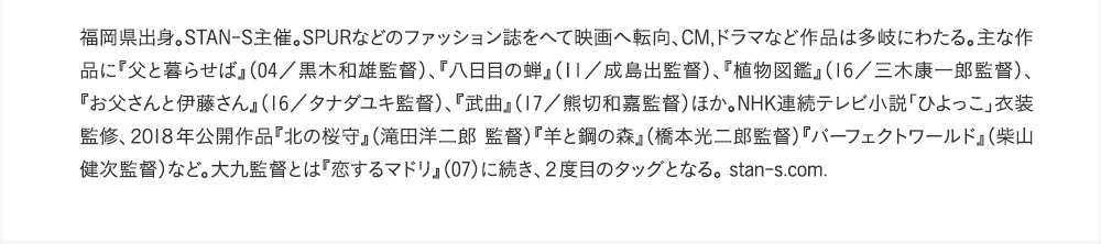 福岡県出身。STAN-S主催。SPURなどのファッション誌をへて映画へ転向、CM,ドラマなど作品は多岐にわたる。主な作品に『父と暮らせば』（04／黒木和雄監督）、『八日目の蝉』（11／成島出監督）、『植物図鑑』（16／三木康一郎監督）、『お父さんと伊藤さん』（16／タナダユキ監督）、『武曲』（17／熊切和嘉監督）ほか。NHK連続テレビ小説「ひよっこ」衣装監修、２０１８年公開作品『北の桜守』（滝田洋二郎監督）『羊と鋼の森』（橋本光二郎監督）『パーフェクトワールド』（柴山健次監督）など。大九監督とは『恋するマドリ』（07）に続き、２度目のタッグとなる。stan-s.com.