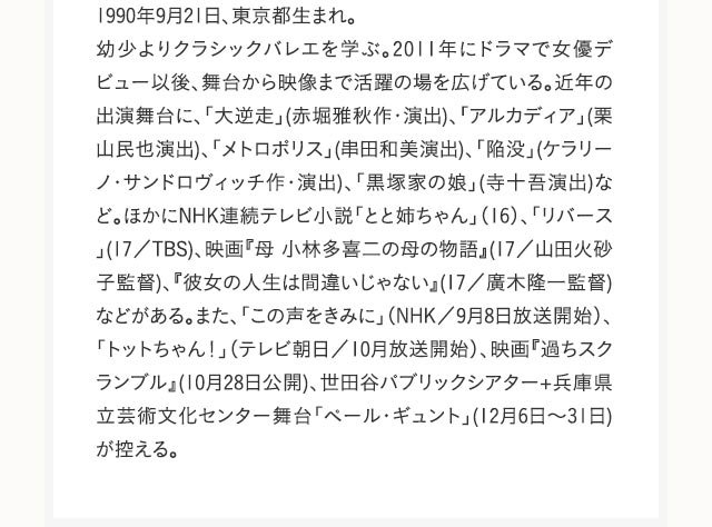 1990年9月21日、東京都生まれ。幼少よりクラシックバレエを学ぶ。2011年にドラマで女優デビュー以後、舞台から映像まで活躍の場を広げている。近年の出演舞台に、「大逆走」(赤堀雅秋作・演出)、「アルカディア」(栗山民也演出)、「メトロポリス」(串田和美演出)、「陥没」(ケラリーノ・サンドロヴィッチ作・演出)、「黒塚家の娘」(寺十吾演出)など。ほかにNHK連続テレビ小説「とと姉ちゃん」（16）、「リバース」(17／TBS)、映画『母 小林多喜二の母の物語』(17／山田火砂子監督)、『彼女の人生は間違いじゃない』(17／廣木隆一監督)などがある。また、「この声をきみに」（NHK／9月8日放送開始）、「トットちゃん！」（テレビ朝日／10月放送開始）、映画『過ちスクランブル』(10月28日公開)、世田谷パブリックシアター+兵庫県立芸術文化センター舞台「ペール・ギュント」(12月6日～31日)が控える。