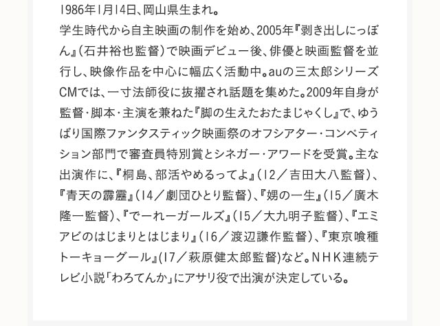 1986年1月14日、岡山県生まれ。学生時代から自主映画の制作を始め、2005年『剥き出しにっぽん』（石井裕也監督）で映画デビュー後、俳優と映画監督を並行し、映像作品を中心に幅広く活動中。auの三太郎シリーズCMでは、一寸法師役に抜擢され話題を集めた。2009年自身が監督・脚本・主演を兼ねた『脚の生えたおたまじゃくし』で、ゆうばり国際ファンタスティック映画祭のオフシアター・コンペティション部門で審査員特別賞とシネガー・アワードを受賞。主な出演作に、『桐島、部活やめるってよ』（12／吉田大八監督）、『青天の霹靂』（14／劇団ひとり監督）、『娚の一生』（15／廣木隆一監督）、『でーれーガールズ』（15／大九明子監督）、『エミアビのはじまりとはじまり』（16／渡辺謙作監督）、『東京喰種 トーキョーグール』(17／萩原健太郎監督)など。ＮＨＫ連続テレビ小説「わろてんか」にアサリ役で出演が決定している。