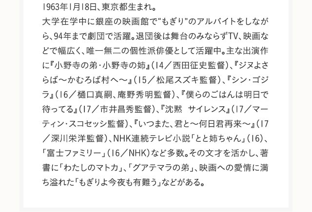 1963年1月18日、東京都生まれ。大学在学中に銀座の映画館で“もぎり”のアルバイトをしながら、94年まで劇団で活躍。退団後は舞台のみならずTV、映画などで幅広く、唯一無二の個性派俳優として活躍中。主な出演作に『小野寺の弟・小野寺の姉』（14／西田征史監督）、『ジヌよさらば～かむろば村へ～』（15／松尾スズキ監督）、『シン・ゴジラ』（16／樋口真嗣、庵野秀明監督）、『僕らのごはんは明日で待ってる』（17／市井昌秀監督）、『沈黙 サイレンス』（17／マーティン・スコセッシ監督）、『いつまた、君と～何日君再来～』（17／深川栄洋監督）、NHK連続テレビ小説「とと姉ちゃん」（16）、「富士ファミリー」（16／NHK）など多数。その文才を活かし、著書に「わたしのマトカ」、「グアテマラの弟」、映画への愛情に満ち溢れた「もぎりよ今夜も有難う」などがある。