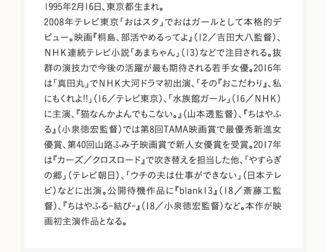 1995年2月16日、東京都生まれ。2008年テレビ東京「おはスタ」でおはガールとして本格的デビュー。映画『桐島、部活やめるってよ』（12／吉田大八監督）、ＮＨＫ連続テレビ小説「あまちゃん」（13）などで注目される。抜群の演技力で今後の活躍が最も期待される若手女優。2016年は「真田丸」でＮＨＫ大河ドラマ初出演、「その『おこだわり』、私にもくれよ!!」（16／テレビ東京）、「水族館ガール」（16／ＮＨＫ）に主演、『猫なんかよんでもこない。』（山本透監督）、『ちはやふる』（小泉徳宏監督）では第8回TAMA映画賞で最優秀新進女優賞、第40回山路ふみ子映画賞で新人女優賞を受賞。2017年は『カーズ／クロスロード』で吹き替えを担当した他、「やすらぎの郷」（テレビ朝日）、「ウチの夫は仕事ができない」（日本テレビ）などに出演。公開待機作品に『blank13』（18／斎藤工監督）、『ちはやふる-結び-』（18／小泉徳宏監督）など。本作が映画初主演作品となる。