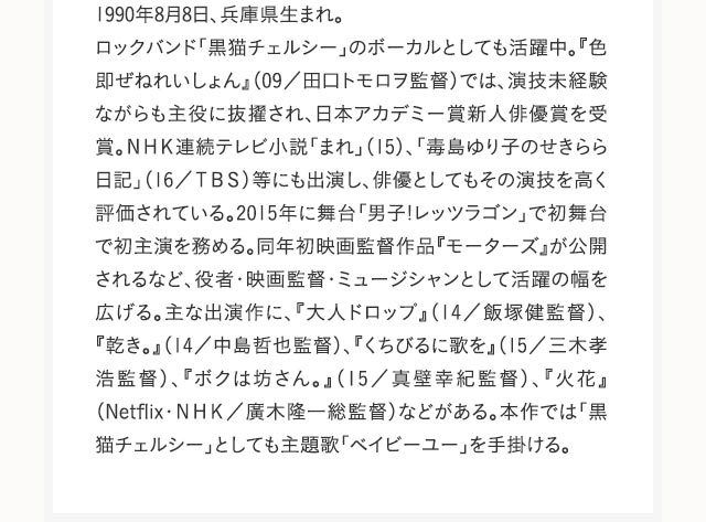 1990年8月8日、兵庫県生まれ。ロックバンド「黒猫チェルシー」のボーカルとしても活躍中。『色即ぜねれいしょん』（09／田口トモロヲ監督）では、演技未経験ながらも主役に抜擢され、日本アカデミー賞新人俳優賞を受賞。ＮＨＫ連続テレビ小説「まれ」（15）、「毒島ゆり子のせきらら日記」（16／ＴＢＳ）等にも出演し、俳優としてもその演技を高く評価されている。2015年に舞台「男子!レッツラゴン」で初舞台で初主演を務める。同年初映画監督作品『モーターズ』が公開されるなど、役者・映画監督・ミュージシャンとして活躍の幅を広げる。主な出演作に、『大人ドロップ』（14／飯塚健監督）、『乾き。』（14／中島哲也監督）、『くちびるに歌を』（15／三木孝浩監督）、『ボクは坊さん。』（15／真壁幸紀監督）、『火花』（Netflix・ＮＨＫ／廣木隆一総監督）などがある。本作では「黒猫チェルシー」としても主題歌「ベイビーユー」を手掛ける。