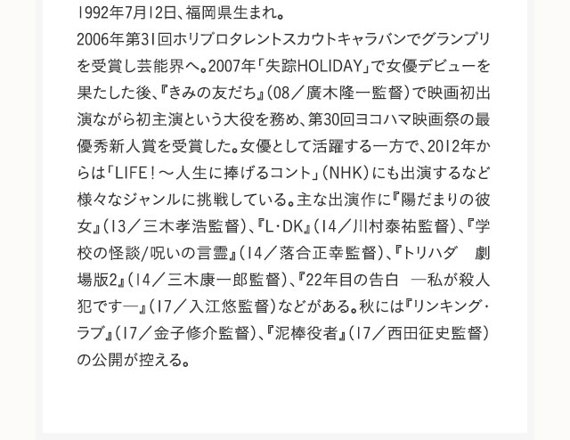 1992年7月12日、福岡県生まれ。2006年第31回ホリプロタレントスカウトキャラバンでグランプリを受賞し芸能界へ。2007年「失踪HOLIDAY」で女優デビューを果たした後、『きみの友だち』（08／廣木隆一監督）で映画初出演ながら初主演という大役を務め、第30回ヨコハマ映画祭の最優秀新人賞を受賞した。女優として活躍する一方で、2012年からは「LIFE！～人生に捧げるコント」（NHK）にも出演するなど様々なジャンルに挑戦している。主な出演作に『陽だまりの彼女』（13／三木孝浩監督）、『L・DK』（14／川村泰祐監督）、『学校の怪談/呪いの言霊』（14／落合正幸監督）、『トリハダ　劇場版2』（14／三木康一郎監督）、『22年目の告白 ―私が殺人犯です―』（17／入江悠監督）などがある。秋には『リンキング・ラブ』（17／金子修介監督）、『泥棒役者』（17／西田征史監督）の公開が控える。