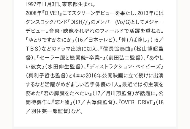 1997年11月3日、東京都生まれ。2008年『DIVE!!』にてスクリーンデビューを果たし、2013年にはダンスロックバンド「DISH//」のメンバー(Vo/G)としてメジャーデビュー。音楽・映像それぞれのフィールドで活躍を重ねる。「ゆとりですがなにか」（16／日本テレビ）、「仰げば尊し」（16／ＴＢＳ）などのドラマ出演に加え、『信長協奏曲』（松山博昭監督）、『セーラー服と機関銃-卒業-』（前田弘二監督）、『あやしい彼女』（水田伸生監督）、『ディストラクション・ベイビーズ』（真利子哲也監督）と4本の2016年公開映画に立て続けに出演するなど活躍がめざましい若手俳優の1人。最近では初主演を務めた『君の膵臓をたべたい』（17／月川翔監督）が話題に。公開待機作に『恋と嘘』（17／古澤健監督）、『OVER DRIVE』（18／羽住英一郎監督）など。