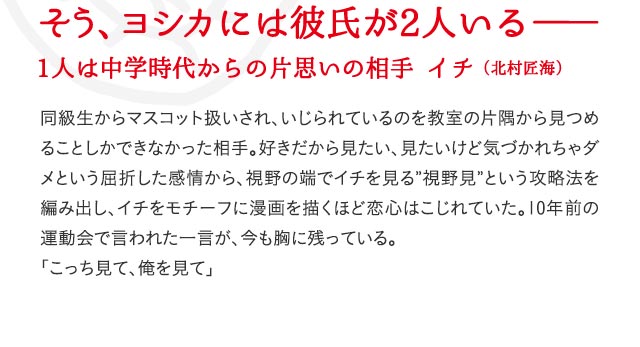 そう、ヨシカには彼氏が2人いる―――。1人は中学時代からの片思いの相手 イチ（北村匠海） 同級生からマスコット扱いされ、いじられているのを教室の片隅から見つめることしかできなかった相手。好きだから見たい、見たいけど気づかれちゃダメという屈折した感情から、視野の端でイチを見る”視野見”という攻略法を編み出し、イチをモチーフに漫画を描くほど恋心はこじれていた。10年前の運動会で言われた一言が、今も胸に残っている。「こっち見て、俺を見て」