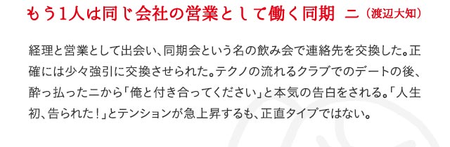 もう1人は同じ会社の営業として働く同期 ニ（渡辺大知） 経理と営業として出会い、同期会という名の飲み会で連絡先を交換した。正確には少々強引に交換させられた。テクノの流れるクラブでのデートの後、酔っ払ったニから「俺と付き合ってください」と本気の告白をされる。「人生初、告られた！」とテンションが急上昇するも、正直タイプではない。