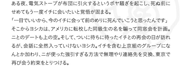ある夜、電気ストーブが布団に引火するというボヤ騒ぎを起こし、死ぬ前にせめてもう一度イチに会いたいと覚悟が固まる。「一目でいいから、今のイチに会って前のめりに死んでいこうと思ったんです」そこからヨシカは、アメリカに転校した同級生の名を騙って同窓会を計画。ニとのデートも上の空。そして、ついに待ちに待ったイチとの再会の日が訪れるが、会話に全然入っていけないヨシカ。イチを含む上京組のグループになんとか加わり、ニが使った強引すぎる方法で無理やり連絡先を交換、東京で再び会う約束をとりつける。
