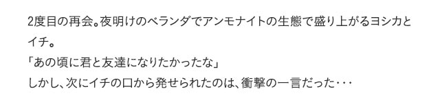 2度目の再会。夜明けのベランダでアンモナイトの生態で盛り上がるヨシカとイチ。「あの頃に君と友達になりたかったな」しかし、次にイチの口から発せられたのは、衝撃の一言だった・・・