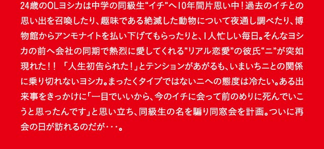 24歳のOLヨシカは中学の同級生“イチ”へ10年間片思い中！過去のイチとの思い出を召喚したり、趣味である絶滅した動物について夜通し調べたり、博物館からアンモナイトを払い下げてもらったりと、1人忙しい毎日。そんなヨシカの前へ会社の同期で熱烈に愛してくれる”リアル恋愛”の彼氏“ニ”が突如現れた！！ 「人生初告られた！」とテンションがあがるも、いまいちニとの関係に乗り切れないヨシカ。まったくタイプではないニへの態度は冷たい。ある出来事をきっかけに「一目でいいから、今のイチに会って前のめりに死んでいこうと思ったんです」と思い立ち、同級生の名を騙り同窓会を計画。ついに再会の日が訪れるのだが・・・。