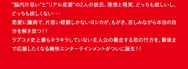 ”脳内片思い”と”リアル恋愛”の2人の彼氏、理想と現実、どっちも欲しいし、どっちも欲しくない・・・恋愛に臆病で、片思い経験しかないヨシカが、もがき、苦しみながら本当の自分を解き放つ！！ラブコメ史上最もキラキラしていない主人公の暴走する恋の行方を、最後まで応援したくなる痛快エンターテインメントがついに誕生！！