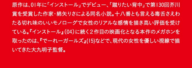 原作は、01年に「インストール」でデビュー、「蹴りたい背中」で第130回芥川賞を受賞した作家・綿矢りさによる同名小説。十八番とも言える毒舌さえわたる切れ味のいいモノローグで女性のリアルな感情を描き高い評価を受けている。『インストール』（04）に続く２作目の映画化となる本作のメガホンを取ったのは、『でーれーガールズ』(15)などで、現代の女性を優しい視線で描いてきた大九明子監督。