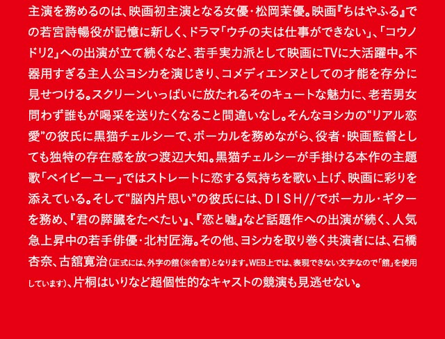 主演を務めるのは、映画初主演となる女優・松岡茉優。映画『ちはやふる』での若宮詩暢役が記憶に新しく、ドラマ「ウチの夫は仕事ができない」、「コウノドリ2」への出演が立て続くなど、若手実力派として映画にTVに大活躍中。不器用すぎる主人公ヨシカを演じきり、コメディエンヌとしての才能を存分に見せつける。スクリーンいっぱいに放たれるそのキュートな魅力に、老若男女問わず誰もが喝采を送りたくなること間違いなし。そんなヨシカの“リアル恋愛”の彼氏に黒猫チェルシーで、ボーカルを務めながら、役者・映画監督としても独特の存在感を放つ渡辺大知。黒猫チェルシーが手掛ける本作の主題歌「ベイビーユー」ではストレートに恋する気持ちを歌い上げ、映画に彩りを添えている。そして“脳内片思い”の彼氏には、ＤＩＳＨ//でボーカル・ギターを務め、『君の膵臓をたべたい』、『恋と嘘』など話題作への出演が続く、人気急上昇中の若手俳優・北村匠海。その他、ヨシカを取り巻く共演者には、石橋杏奈、古舘寛治（正式には、外字の舘（※舎官）となります。WEB上では、表現できない文字なので「舘」を使用しています）、片桐はいりなど超個性的なキャストの競演も見逃せない。
