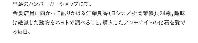 早朝のハンバーガーショップにて。金髪店員に向かって語りかける江藤良香（ヨシカ／松岡茉優）、24歳。趣味は絶滅した動物をネットで調べること。購入したアンモナイトの化石を愛でる毎日。