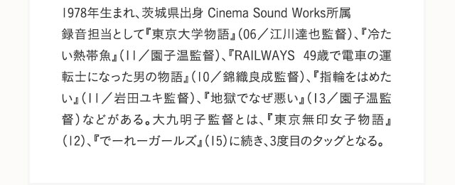 1978年生まれ、茨城県出身 Cinema Sound Works所属 録音担当として『東京大学物語』（06／江川達也監督）、『冷たい熱帯魚』（11／園子温監督）、『RAILWAYS 49歳で電車の運転士になった男の物語』（10／錦織良成監督）、『指輪をはめたい』（11／岩田ユキ監督）、『地獄でなぜ悪い』（13／園子温監督）などがある。大九明子監督とは、『東京無印女子物語』（12）、『でーれーガールズ』（15）に続き、3度目のタッグとなる。