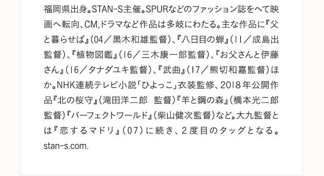福岡県出身。STAN-S主催。SPURなどのファッション誌をへて映画へ転向、CM,ドラマなど作品は多岐にわたる。主な作品に『父と暮らせば』（04／黒木和雄監督）、『八日目の蝉』（11／成島出監督）、『植物図鑑』（16／三木康一郎監督）、『お父さんと伊藤さん』（16／タナダユキ監督）、『武曲』（17／熊切和嘉監督）ほか。NHK連続テレビ小説「ひよっこ」衣装監修、２０１８年公開作品『北の桜守』（滝田洋二郎監督）『羊と鋼の森』（橋本光二郎監督）『パーフェクトワールド』（柴山健次監督）など。大九監督とは『恋するマドリ』（07）に続き、２度目のタッグとなる。stan-s.com.