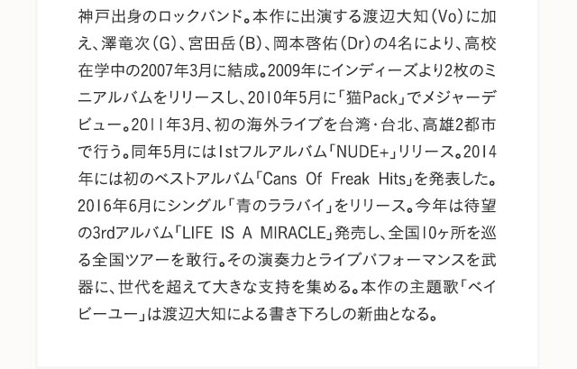 神戸出身のロックバンド。本作に出演する渡辺大知（Vo）に加え、澤竜次（G）、宮田岳（B）、岡本啓佑（Dr）の4名により、高校在学中の2007年3月に結成。2009年にインディーズより2枚のミニアルバムをリリースし、2010年5月に「猫Pack」でメジャーデビュー。2011年3月、初の海外ライブを台湾・台北、高雄2都市で行う。同年5月には1stフルアルバム「NUDE+」リリース。2014年には初のベストアルバム「Cans Of Freak Hits」を発表した。2016年6月にシングル「青のララバイ」をリリース。今年は待望の3rdアルバム「LIFE IS A MIRACLE」発売し、全国10ヶ所を巡る全国ツアーを敢行。その演奏力とライブパフォーマンスを武器に、世代を超えて大きな支持を集める。本作の主題歌「ベイビーユー」は渡辺大知による書き下ろしの新曲となる。