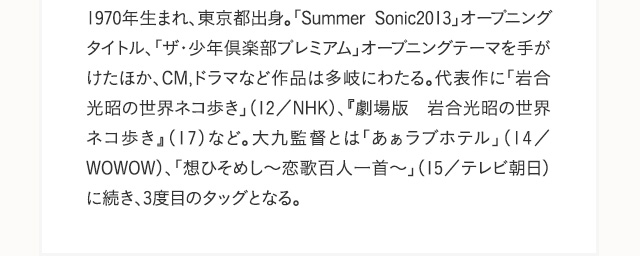 1970年生まれ、東京都出身。「Summer Sonic2013」オープニングタイトル、「ザ・少年倶楽部プレミアム」オープニングテーマを手がけたほか、CM,ドラマなど作品は多岐にわたる。代表作に「岩合光昭の世界ネコ歩き」（12／NHK）、『劇場版　岩合光昭の世界ネコ歩き』（17）など。大九監督とは「あぁラブホテル」（14／WOWOW）、「想ひそめし～恋歌百人一首～」（15／テレビ朝日）に続き、3度目のタッグとなる。