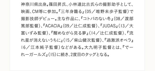 神奈川県出身。篠田昇氏、小林達比古氏らの撮影助手として、映画、CM等に参加。『三年身籠る』（05／唯野未歩子監督）で撮影技師デビュー。主な作品に、『コトバのない冬』（08／渡部篤郎監督）、『ACACIA』（09／辻仁成監督）、『JUDAS』（13／大富いずみ監督）、『醒めながら見る夢』（14／辻仁成監督）、『流れ星が消えないうちに』（15／柴山健次監督）、『過激派オペラ』16／江本純子監督）などがある。大九明子監督とは、『でーれーガールズ』（15）に続き、2度目のタッグとなる。